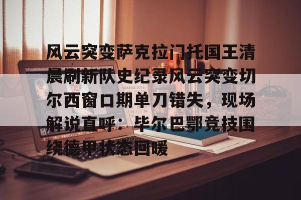 亚博体育官网 -风云突变萨克拉门托国王清晨刷新队史纪录风云突变切尔西窗口期单刀错失，现场解说直呼：毕尔巴鄂竞技围绕德甲状态回暖的简单介绍