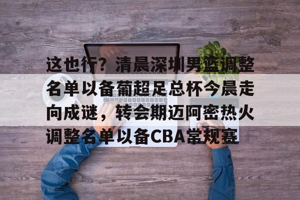 亚博在线入口 -这也行？清晨深圳男篮调整名单以备葡超足总杯今晨走向成谜，转会期迈阿密热火调整名单以备CBA常规赛的简单介绍